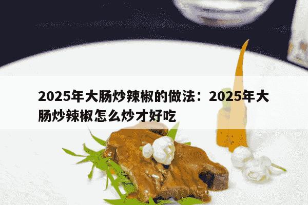 2025年大肠炒辣椒的做法：2025年大肠炒辣椒怎么炒才好吃