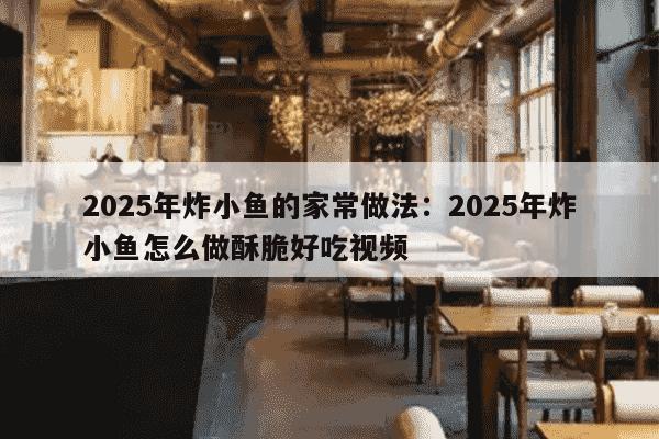 2025年炸小鱼的家常做法：2025年炸小鱼怎么做酥脆好吃视频